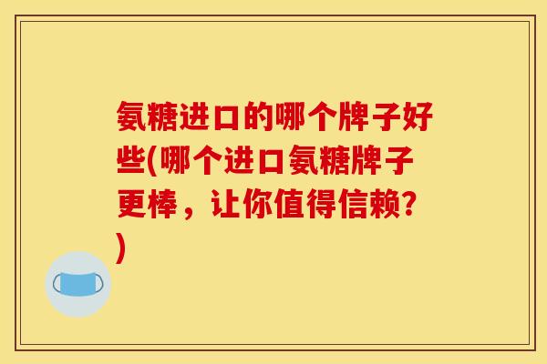 氨糖进口的哪个牌子好些(哪个进口氨糖牌子更棒，让你值得信赖？)