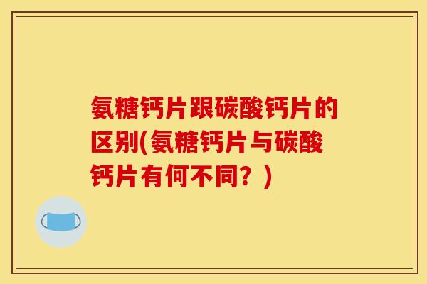 氨糖钙片跟碳酸钙片的区别(氨糖钙片与碳酸钙片有何不同？)