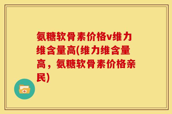 氨糖软骨素价格v维力维含量高(维力维含量高，氨糖软骨素价格亲民)