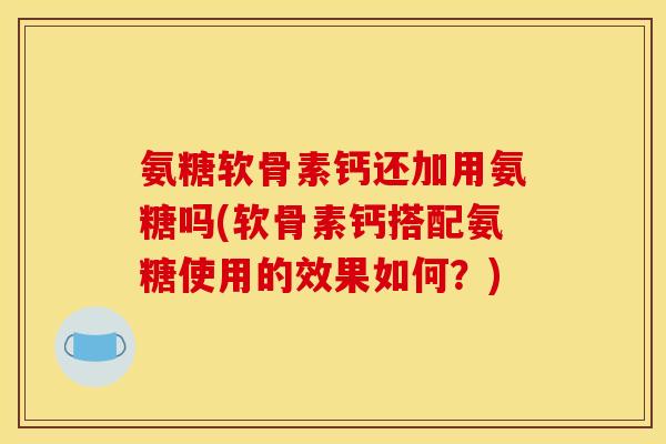 氨糖软骨素钙还加用氨糖吗(软骨素钙搭配氨糖使用的效果如何？)