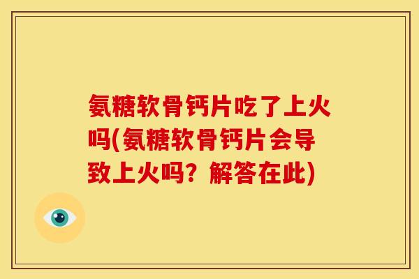 氨糖软骨钙片吃了上火吗(氨糖软骨钙片会导致上火吗？解答在此)
