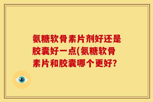 氨糖软骨素片剂好还是胶囊好一点(氨糖软骨素片和胶囊哪个更好？