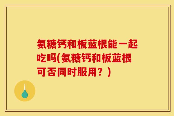 氨糖钙和板蓝根能一起吃吗(氨糖钙和板蓝根可否同时服用？)