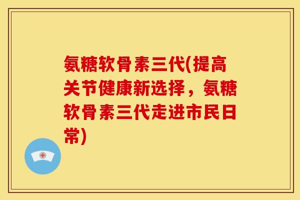 氨糖软骨素三代(提高关节健康新选择，氨糖软骨素三代走进市民日常)