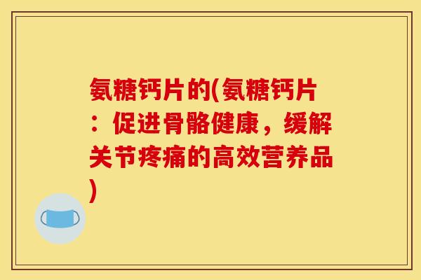 氨糖钙片的(氨糖钙片：促进骨骼健康，缓解关节疼痛的高效营养品)