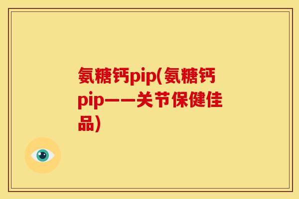氨糖钙pip(氨糖钙pip——关节保健佳品)