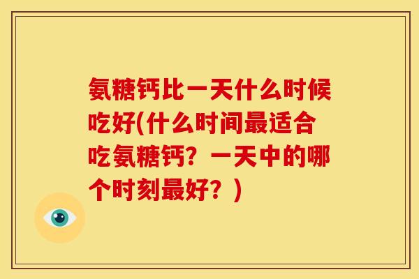 氨糖钙比一天什么时候吃好(什么时间最适合吃氨糖钙？一天中的哪个时刻最好？)