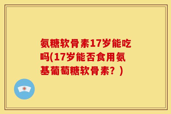 氨糖软骨素17岁能吃吗(17岁能否食用氨基葡萄糖软骨素？)