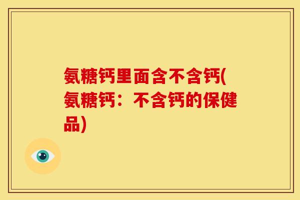 氨糖钙里面含不含钙(氨糖钙：不含钙的保健品)