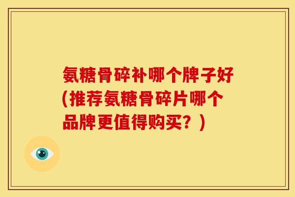 氨糖骨碎补哪个牌子好(推荐氨糖骨碎片哪个品牌更值得购买？)