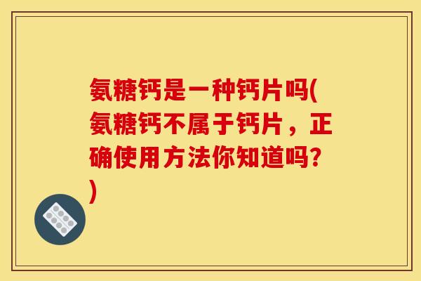 氨糖钙是一种钙片吗(氨糖钙不属于钙片，正确使用方法你知道吗？)