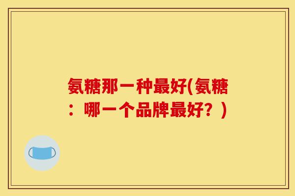氨糖那一种最好(氨糖：哪一个品牌最好？)