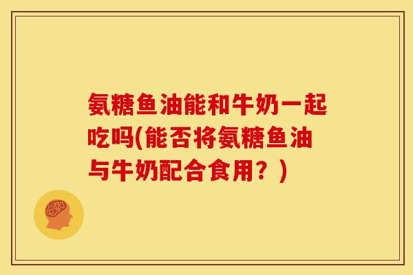 氨糖鱼油能和牛奶一起吃吗(能否将氨糖鱼油与牛奶配合食用？)