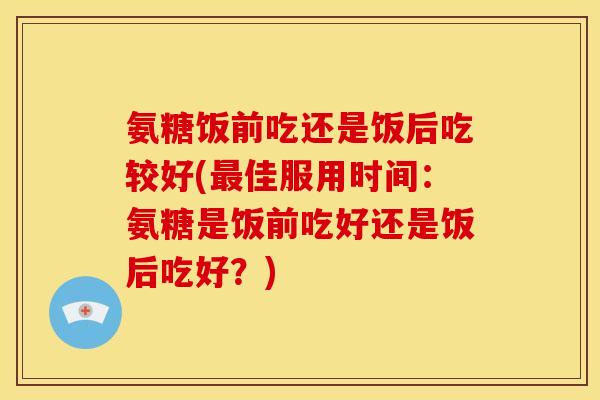 氨糖饭前吃还是饭后吃较好(最佳服用时间：氨糖是饭前吃好还是饭后吃好？)