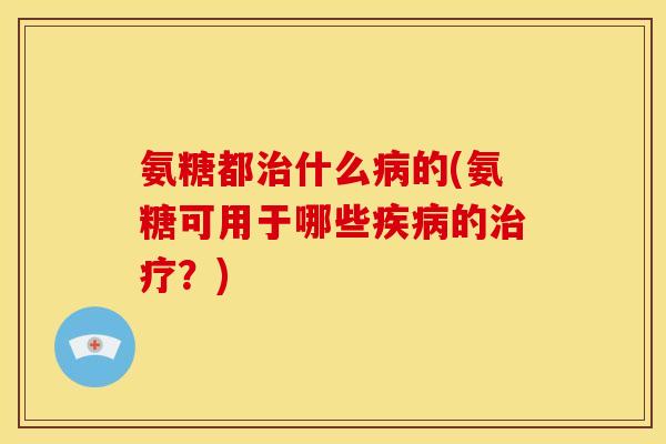 氨糖都治什么病的(氨糖可用于哪些疾病的治疗？)