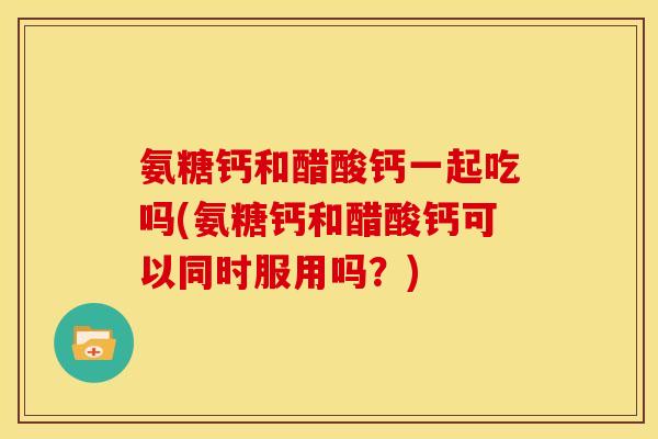氨糖钙和醋酸钙一起吃吗(氨糖钙和醋酸钙可以同时服用吗？)