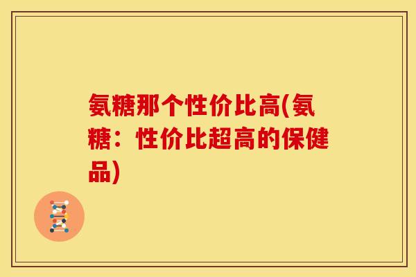 氨糖那个性价比高(氨糖：性价比超高的保健品)