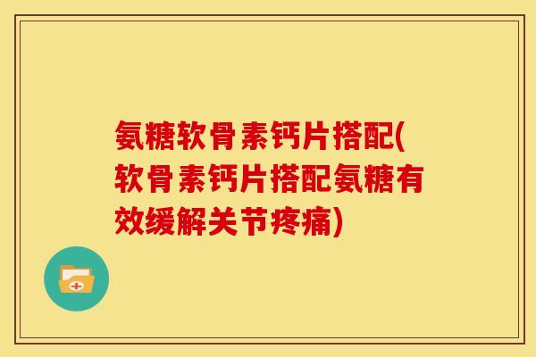 氨糖软骨素钙片搭配(软骨素钙片搭配氨糖有效缓解关节疼痛)