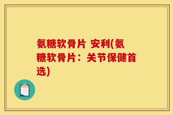 氨糖软骨片 安利(氨糖软骨片：关节保健首选)