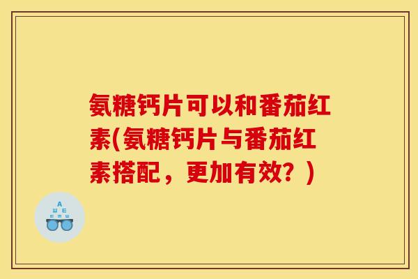 氨糖钙片可以和番茄红素(氨糖钙片与番茄红素搭配，更加有效？)