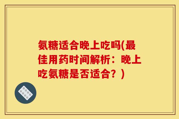 氨糖适合晚上吃吗(最佳用药时间解析：晚上吃氨糖是否适合？)