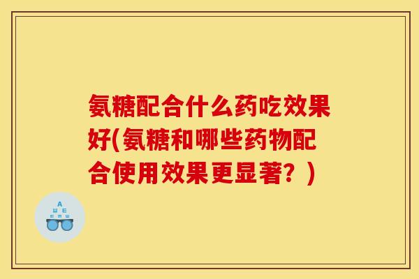 氨糖配合什么药吃效果好(氨糖和哪些药物配合使用效果更显著？)