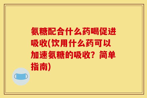 氨糖配合什么药喝促进吸收(饮用什么药可以加速氨糖的吸收？简单指南)