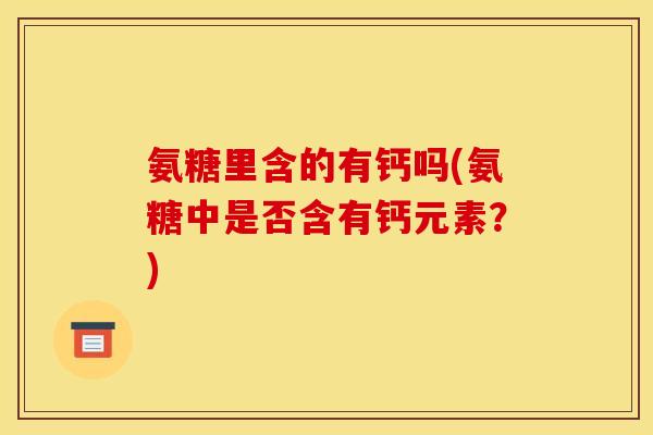氨糖里含的有钙吗(氨糖中是否含有钙元素？)
