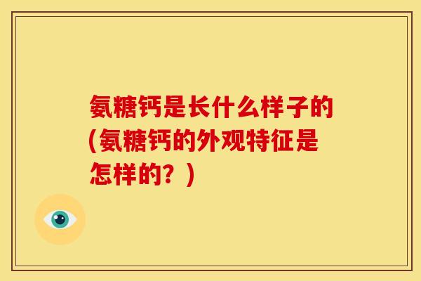 氨糖钙是长什么样子的(氨糖钙的外观特征是怎样的？)