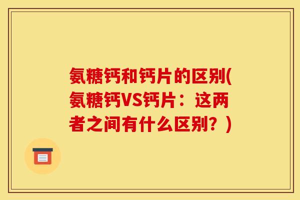 氨糖钙和钙片的区别(氨糖钙VS钙片：这两者之间有什么区别？)