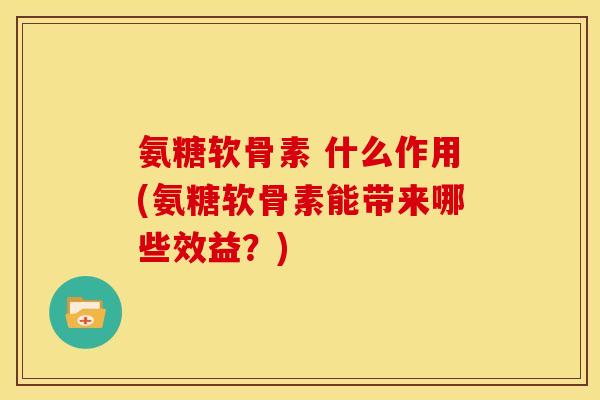 氨糖软骨素 什么作用(氨糖软骨素能带来哪些效益？)