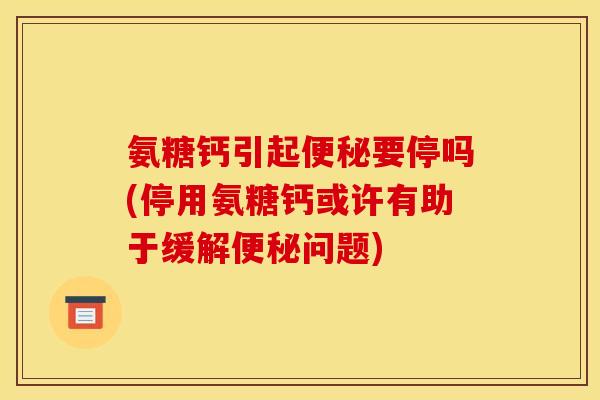 氨糖钙引起便秘要停吗(停用氨糖钙或许有助于缓解便秘问题)