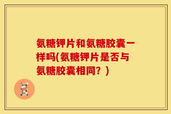 氨糖钾片和氨糖胶囊一样吗(氨糖钾片是否与氨糖胶囊相同？)