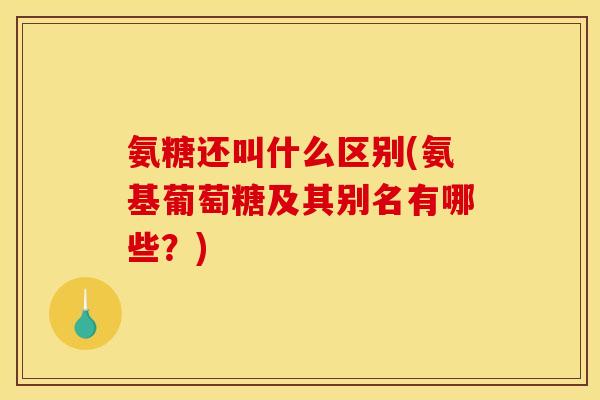 氨糖还叫什么区别(氨基葡萄糖及其别名有哪些？)