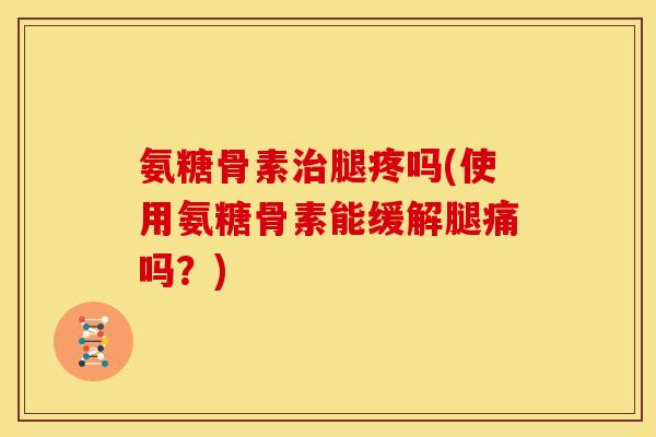 氨糖骨素治腿疼吗(使用氨糖骨素能缓解腿痛吗？)