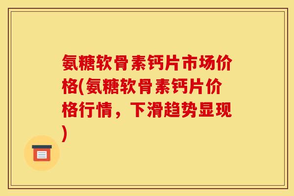 氨糖软骨素钙片市场价格(氨糖软骨素钙片价格行情，下滑趋势显现)