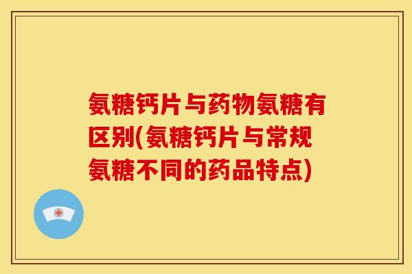 氨糖钙片与药物氨糖有区别(氨糖钙片与常规氨糖不同的药品特点)