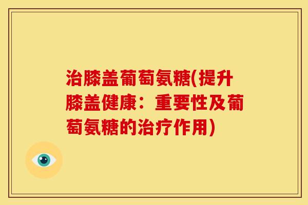 治膝盖葡萄氨糖(提升膝盖健康：重要性及葡萄氨糖的治疗作用)