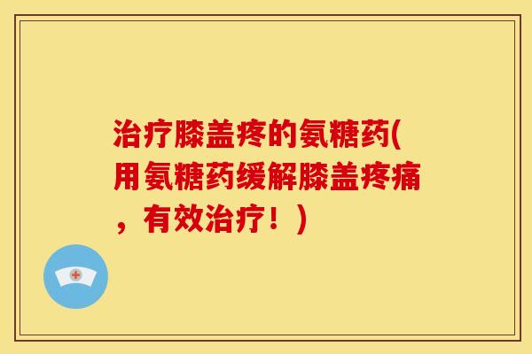 治疗膝盖疼的氨糖药(用氨糖药缓解膝盖疼痛，有效治疗！)