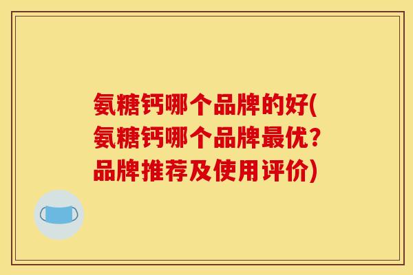 氨糖钙哪个品牌的好(氨糖钙哪个品牌最优？品牌推荐及使用评价)