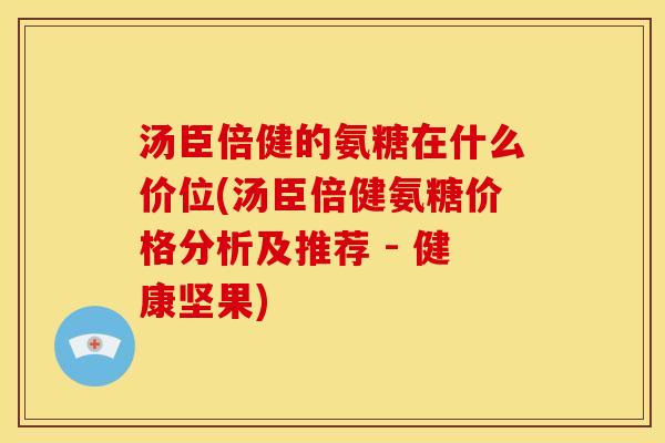 汤臣倍健的氨糖在什么价位(汤臣倍健氨糖价格分析及推荐 - 健康坚果)