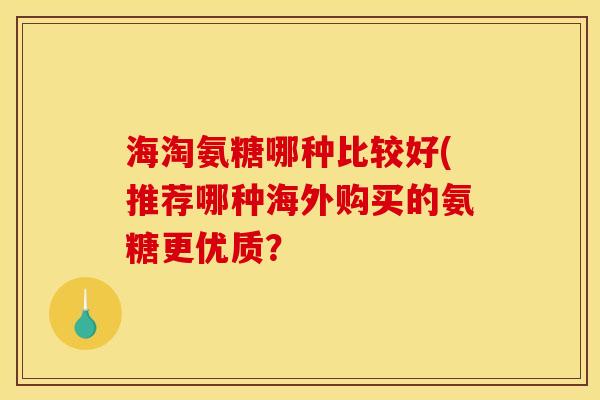 海淘氨糖哪种比较好(推荐哪种海外购买的氨糖更优质？