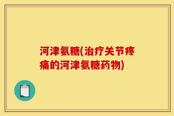河津氨糖(治疗关节疼痛的河津氨糖药物)
