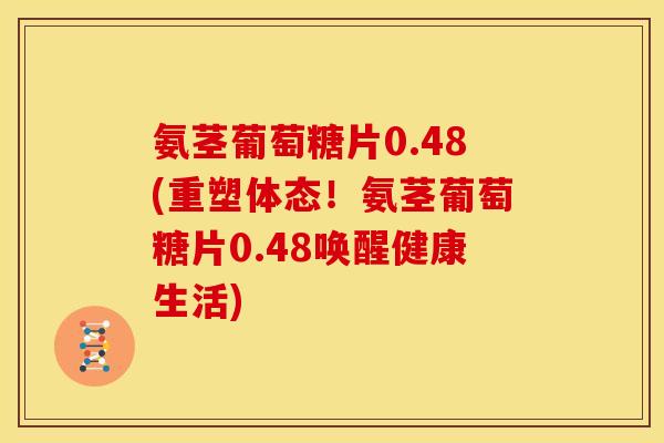 氨茎葡萄糖片0.48(重塑体态！氨茎葡萄糖片0.48唤醒健康生活)