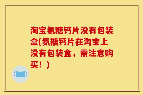 淘宝氨糖钙片没有包装盒(氨糖钙片在淘宝上没有包装盒，需注意购买！)