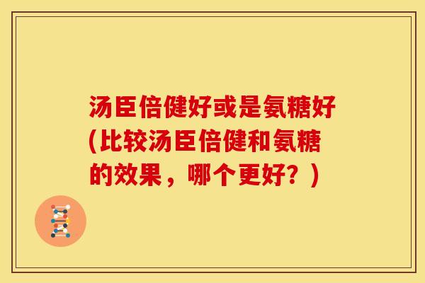 汤臣倍健好或是氨糖好(比较汤臣倍健和氨糖的效果，哪个更好？)