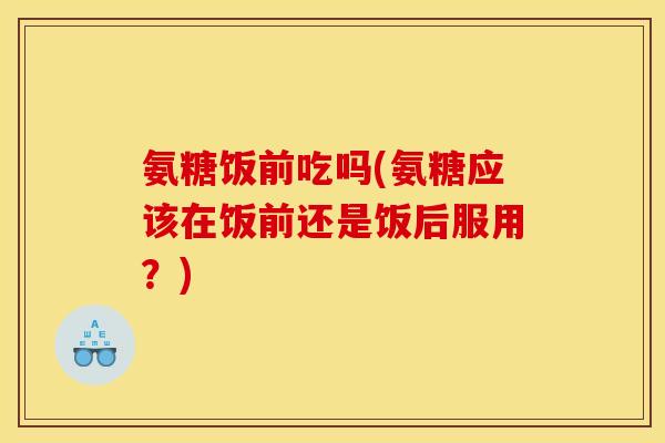 氨糖饭前吃吗(氨糖应该在饭前还是饭后服用？)