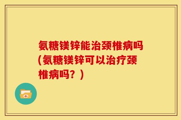 氨糖镁锌能治颈椎病吗(氨糖镁锌可以治疗颈椎病吗？)