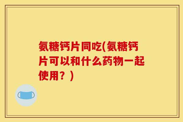 氨糖钙片同吃(氨糖钙片可以和什么药物一起使用？)