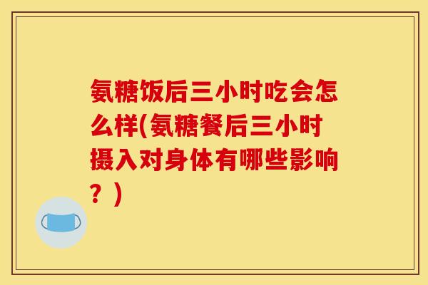 氨糖饭后三小时吃会怎么样(氨糖餐后三小时摄入对身体有哪些影响？)